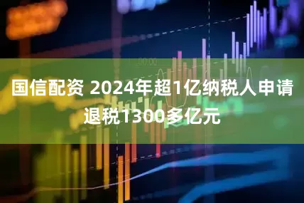国信配资 2024年超1亿纳税人申请退税1300多亿元