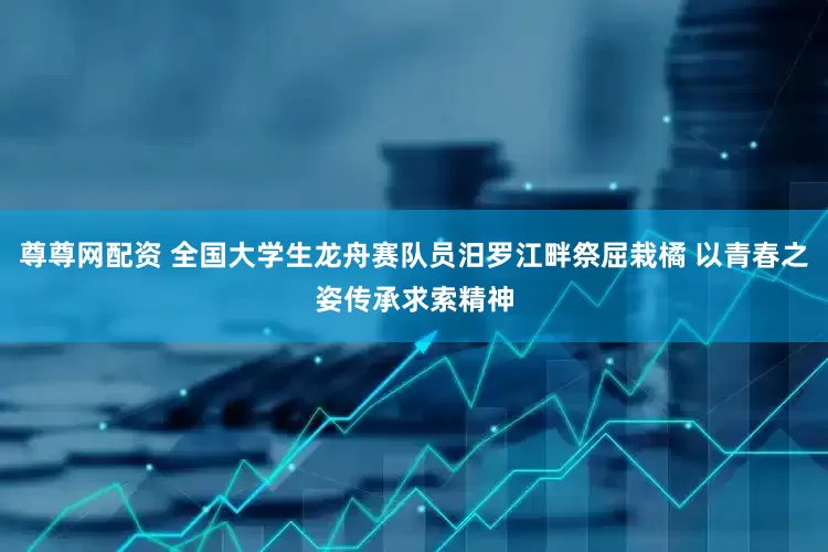 尊尊网配资 全国大学生龙舟赛队员汨罗江畔祭屈栽橘 以青春之姿传承求索精神