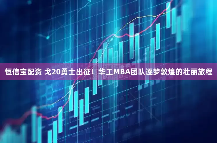 恒信宝配资 戈20勇士出征！华工MBA团队逐梦敦煌的壮丽旅程