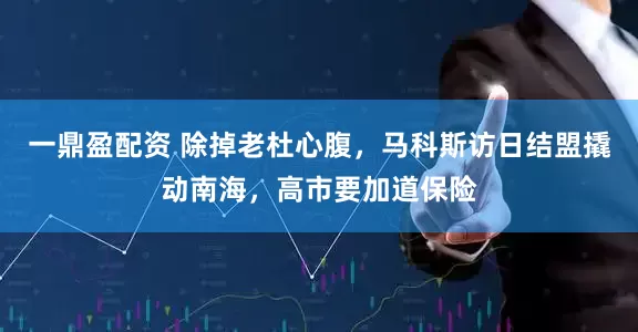 一鼎盈配资 除掉老杜心腹，马科斯访日结盟撬动南海，高市要加道保险